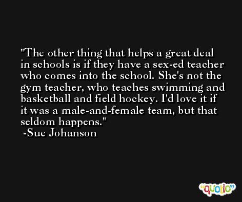 The other thing that helps a great deal in schools is if they have a sex-ed teacher who comes into the school. She's not the gym teacher, who teaches swimming and basketball and field hockey. I'd love it if it was a male-and-female team, but that seldom happens. -Sue Johanson