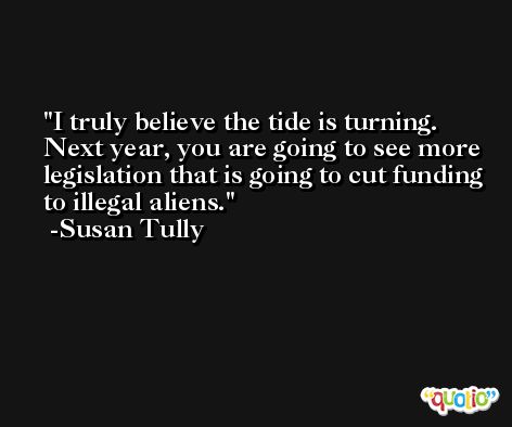 I truly believe the tide is turning. Next year, you are going to see more legislation that is going to cut funding to illegal aliens. -Susan Tully