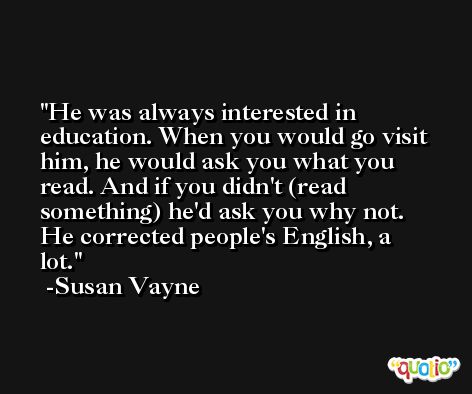 He was always interested in education. When you would go visit him, he would ask you what you read. And if you didn't (read something) he'd ask you why not. He corrected people's English, a lot. -Susan Vayne