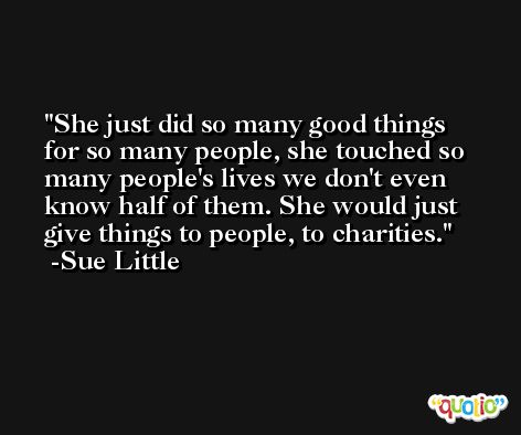 She just did so many good things for so many people, she touched so many people's lives we don't even know half of them. She would just give things to people, to charities. -Sue Little