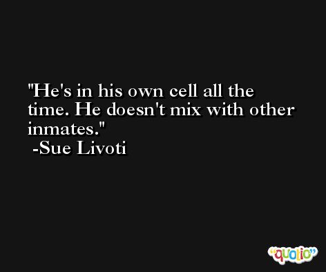 He's in his own cell all the time. He doesn't mix with other inmates. -Sue Livoti