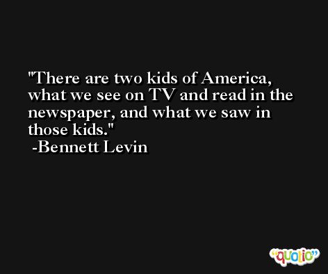 There are two kids of America, what we see on TV and read in the newspaper, and what we saw in those kids. -Bennett Levin