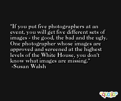 If you put five photographers at an event, you will get five different sets of images - the good, the bad and the ugly. One photographer whose images are approved and screened at the highest levels of the White House, you don't know what images are missing. -Susan Walsh