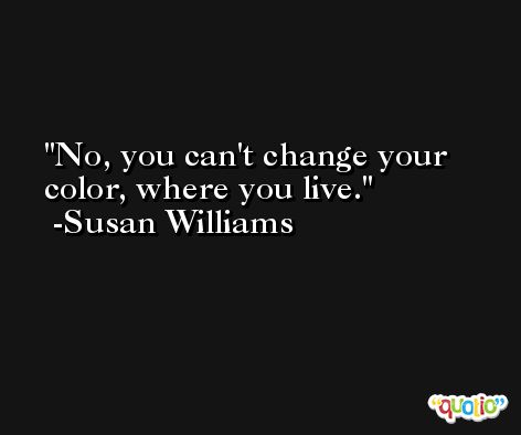 No, you can't change your color, where you live. -Susan Williams