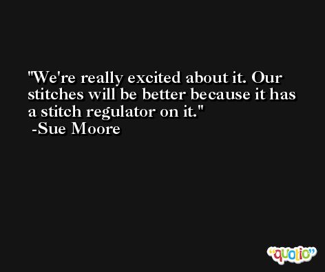 We're really excited about it. Our stitches will be better because it has a stitch regulator on it. -Sue Moore