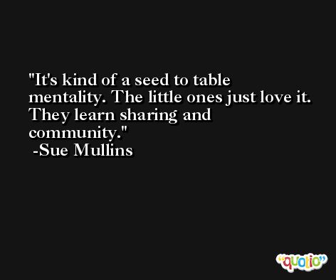 It's kind of a seed to table mentality. The little ones just love it. They learn sharing and community. -Sue Mullins