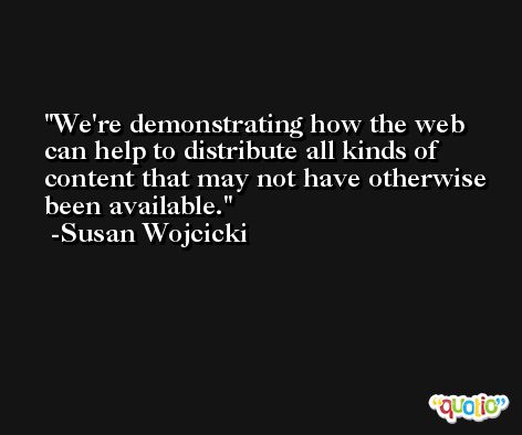 We're demonstrating how the web can help to distribute all kinds of content that may not have otherwise been available. -Susan Wojcicki