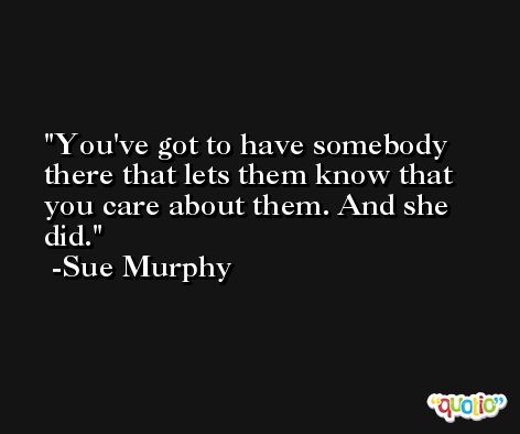You've got to have somebody there that lets them know that you care about them. And she did. -Sue Murphy