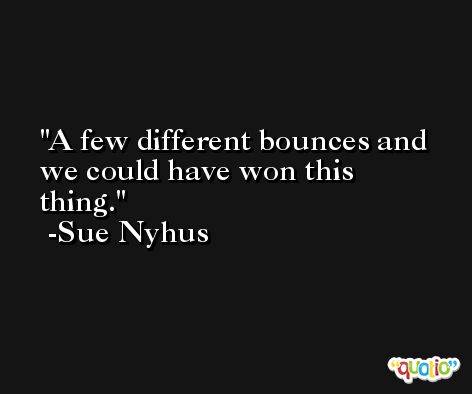 A few different bounces and we could have won this thing. -Sue Nyhus