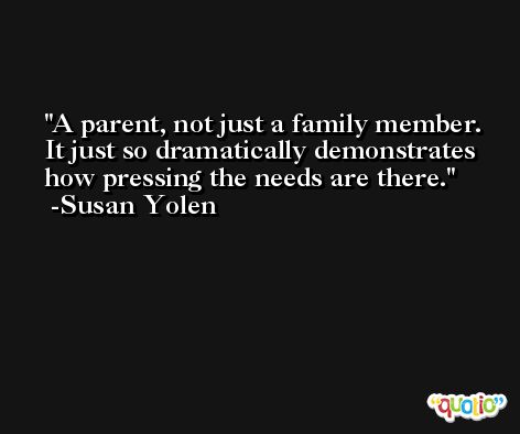 A parent, not just a family member. It just so dramatically demonstrates how pressing the needs are there. -Susan Yolen