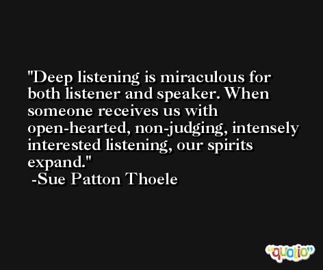 Deep listening is miraculous for both listener and speaker. When someone receives us with open-hearted, non-judging, intensely interested listening, our spirits expand. -Sue Patton Thoele
