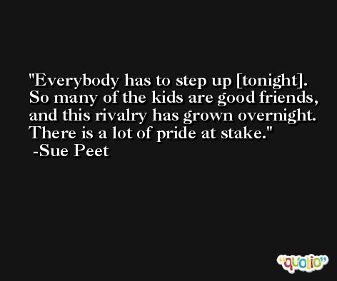 Everybody has to step up [tonight]. So many of the kids are good friends, and this rivalry has grown overnight. There is a lot of pride at stake. -Sue Peet