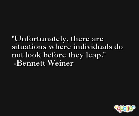 Unfortunately, there are situations where individuals do not look before they leap. -Bennett Weiner