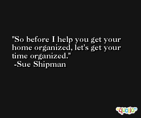 So before I help you get your home organized, let's get your time organized. -Sue Shipman