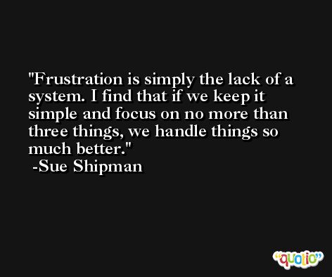 Frustration is simply the lack of a system. I find that if we keep it simple and focus on no more than three things, we handle things so much better. -Sue Shipman