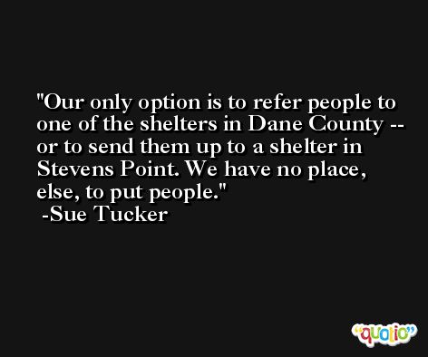 Our only option is to refer people to one of the shelters in Dane County -- or to send them up to a shelter in Stevens Point. We have no place, else, to put people. -Sue Tucker