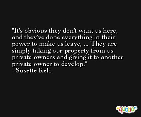 It's obvious they don't want us here, and they've done everything in their power to make us leave, ... They are simply taking our property from us private owners and giving it to another private owner to develop. -Susette Kelo