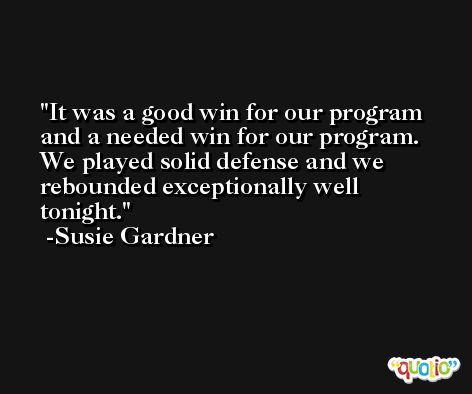 It was a good win for our program and a needed win for our program. We played solid defense and we rebounded exceptionally well tonight. -Susie Gardner