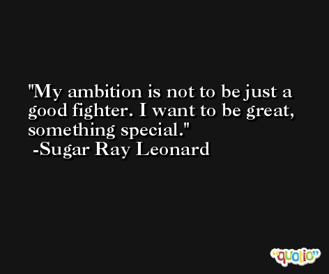 My ambition is not to be just a good fighter. I want to be great, something special. -Sugar Ray Leonard