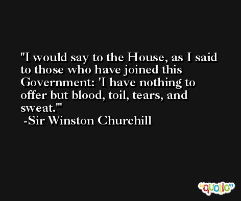 I would say to the House, as I said to those who have joined this Government: 'I have nothing to offer but blood, toil, tears, and sweat.' -Sir Winston Churchill