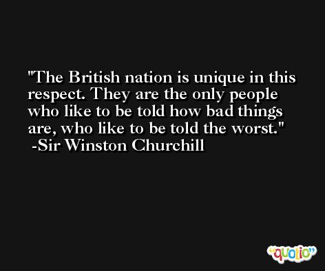 The British nation is unique in this respect. They are the only people who like to be told how bad things are, who like to be told the worst. -Sir Winston Churchill