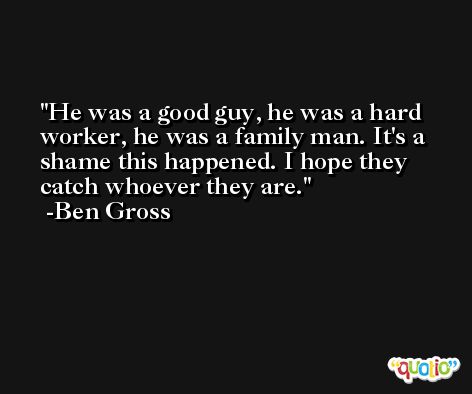 He was a good guy, he was a hard worker, he was a family man. It's a shame this happened. I hope they catch whoever they are. -Ben Gross