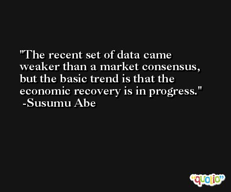 The recent set of data came weaker than a market consensus, but the basic trend is that the economic recovery is in progress. -Susumu Abe