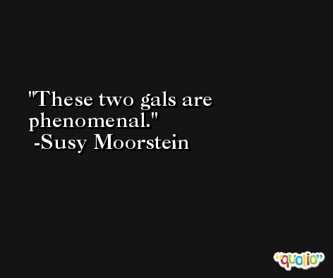 These two gals are phenomenal. -Susy Moorstein
