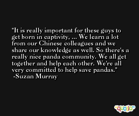 It is really important for these guys to get born in captivity, ... We learn a lot from our Chinese colleagues and we share our knowledge as well. So there's a really nice panda community. We all get together and help each other. We're all very committed to help save pandas. -Suzan Murray