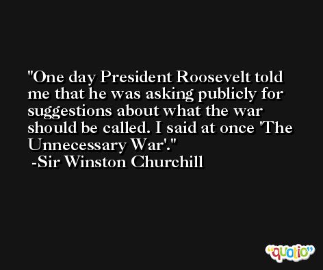 One day President Roosevelt told me that he was asking publicly for suggestions about what the war should be called. I said at once 'The Unnecessary War'. -Sir Winston Churchill