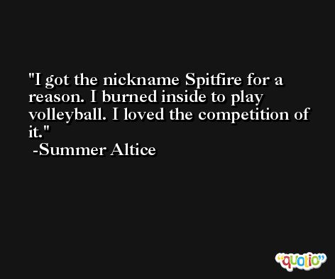 I got the nickname Spitfire for a reason. I burned inside to play volleyball. I loved the competition of it. -Summer Altice