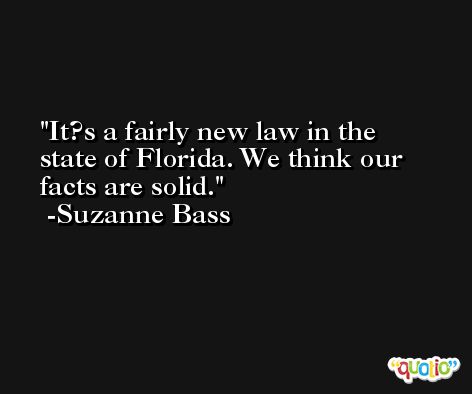 It?s a fairly new law in the state of Florida. We think our facts are solid. -Suzanne Bass