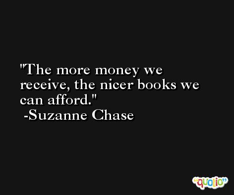 The more money we receive, the nicer books we can afford. -Suzanne Chase