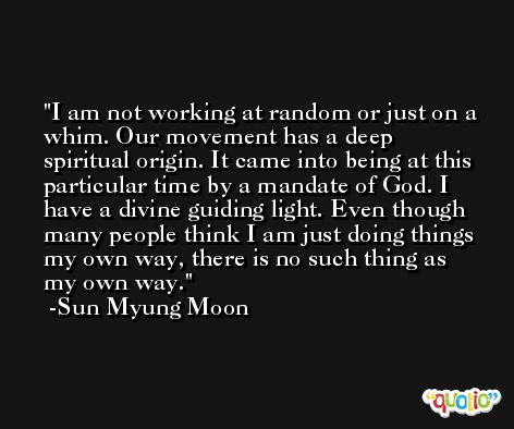 I am not working at random or just on a whim. Our movement has a deep spiritual origin. It came into being at this particular time by a mandate of God. I have a divine guiding light. Even though many people think I am just doing things my own way, there is no such thing as my own way. -Sun Myung Moon