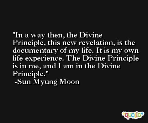 In a way then, the Divine Principle, this new revelation, is the documentary of my life. It is my own life experience. The Divine Principle is in me, and I am in the Divine Principle. -Sun Myung Moon