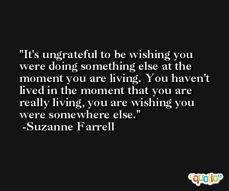 It's ungrateful to be wishing you were doing something else at the moment you are living. You haven't lived in the moment that you are really living, you are wishing you were somewhere else. -Suzanne Farrell