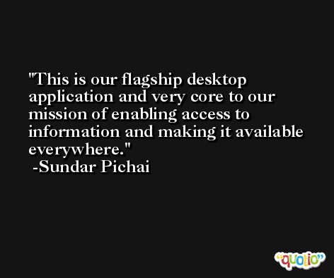 This is our flagship desktop application and very core to our mission of enabling access to information and making it available everywhere. -Sundar Pichai