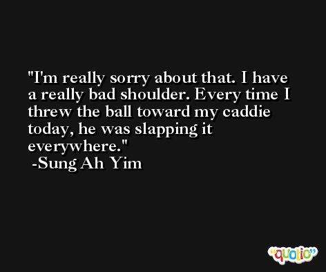 I'm really sorry about that. I have a really bad shoulder. Every time I threw the ball toward my caddie today, he was slapping it everywhere. -Sung Ah Yim