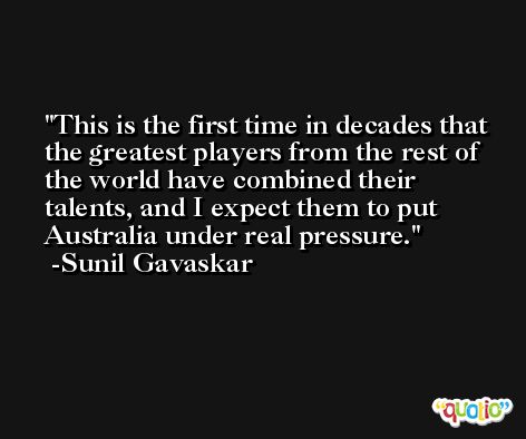 This is the first time in decades that the greatest players from the rest of the world have combined their talents, and I expect them to put Australia under real pressure. -Sunil Gavaskar