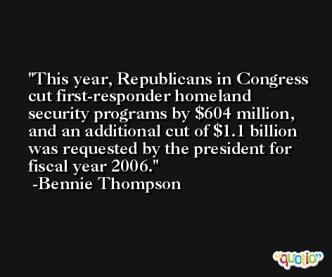 This year, Republicans in Congress cut first-responder homeland security programs by $604 million, and an additional cut of $1.1 billion was requested by the president for fiscal year 2006. -Bennie Thompson
