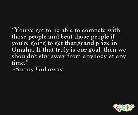 You've got to be able to compete with those people and beat those people if you're going to get that grand prize in Omaha. If that truly is our goal, then we shouldn't shy away from anybody at any time. -Sunny Golloway