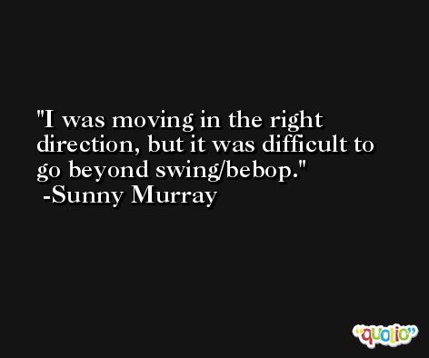 I was moving in the right direction, but it was difficult to go beyond swing/bebop. -Sunny Murray