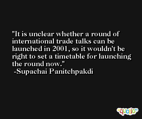 It is unclear whether a round of international trade talks can be launched in 2001, so it wouldn't be right to set a timetable for launching the round now. -Supachai Panitchpakdi