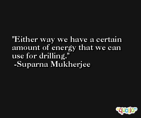 Either way we have a certain amount of energy that we can use for drilling. -Suparna Mukherjee