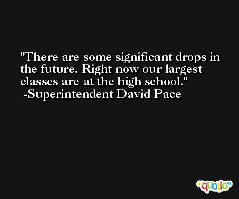 There are some significant drops in the future. Right now our largest classes are at the high school. -Superintendent David Pace