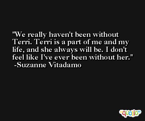 We really haven't been without Terri. Terri is a part of me and my life, and she always will be. I don't feel like I've ever been without her. -Suzanne Vitadamo