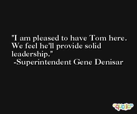 I am pleased to have Tom here. We feel he'll provide solid leadership. -Superintendent Gene Denisar