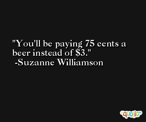 You'll be paying 75 cents a beer instead of $3. -Suzanne Williamson