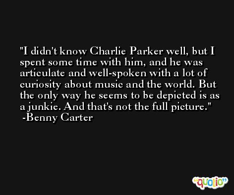 I didn't know Charlie Parker well, but I spent some time with him, and he was articulate and well-spoken with a lot of curiosity about music and the world. But the only way he seems to be depicted is as a junkie. And that's not the full picture. -Benny Carter