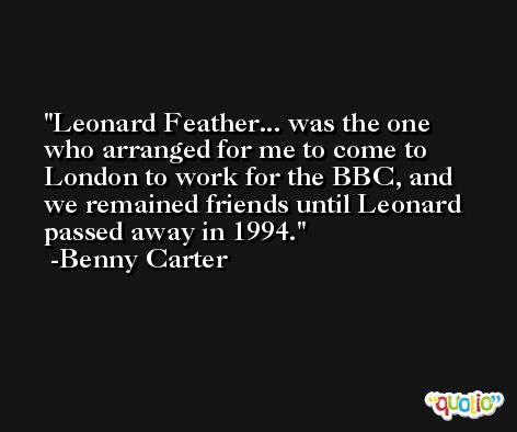 Leonard Feather... was the one who arranged for me to come to London to work for the BBC, and we remained friends until Leonard passed away in 1994. -Benny Carter